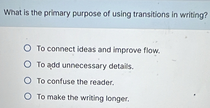 What is the primary purpose of using transitions in writing?
To connect ideas and improve flow.
To add unnecessary details.
To confuse the reader.
To make the writing longer.