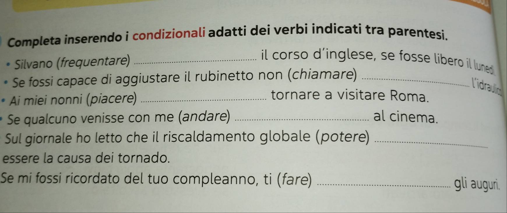 Completa inserendo i condizionali adatti dei verbi indicati tra parentesi. 
Silvano (frequentare)_ 
il corso d’inglese, se fosse libero il luned 
Se fossi capace di aggiustare il rubinetto non (chiamare)_ 
l'idraulic 
Ai miei nonni (piacere)_ 
tornare a visitare Roma. 
Se qualcuno venisse con me (andare) _al cinema. 
Sul giornale ho letto che il riscaldamento globale (potere)_ 
essere la causa dei tornado. 
Se mi fossi ricordato del tuo compleanno, ti (fare)_ 
gli auguri.