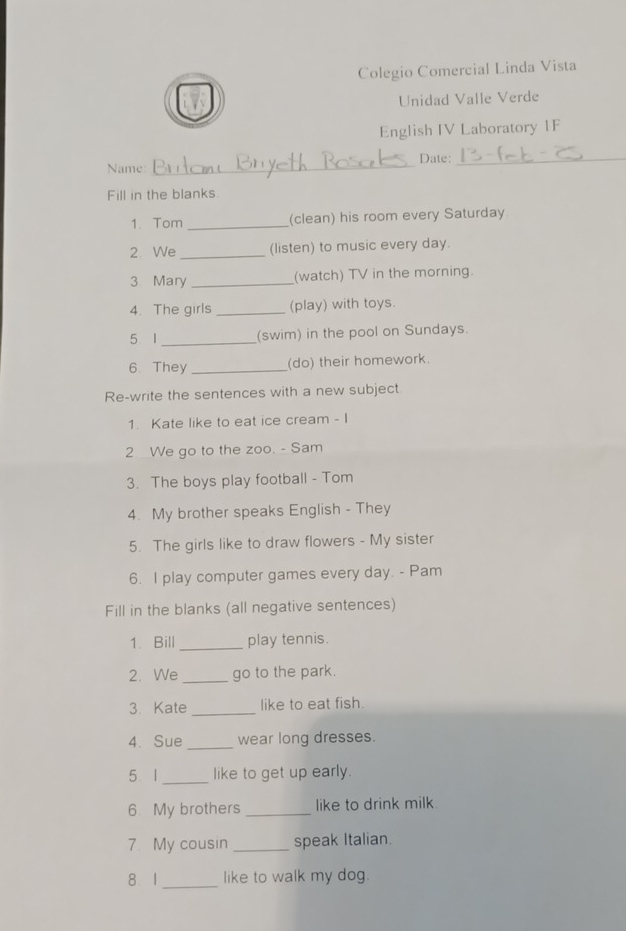 Colegio Comercial Linda Vista 
Unidad Valle Verde 
English IV Laboratory 1F 
_ 
Date:_ 
Name: 
Fill in the blanks 
1. Tom _(clean) his room every Saturday 
2. We_ (listen) to music every day. 
3 Mary _(watch) TV in the morning. 
4. The girls _(play) with toys. 
5 I _(swim) in the pool on Sundays. 
6 They _(do) their homework. 
Re-write the sentences with a new subject 
1. Kate like to eat ice cream - I 
2 We go to the zoo. - Sam 
3. The boys play football - Tom 
4. My brother speaks English - They 
5. The girls like to draw flowers - My sister 
6. I play computer games every day. - Pam 
Fill in the blanks (all negative sentences) 
1. Bill_ play tennis. 
2. We _go to the park. 
3. Kate _like to eat fish. 
4. Sue _wear long dresses. 
5 1 _like to get up early. 
6 My brothers _like to drink milk 
7. My cousin _speak Italian. 
8 1 _like to walk my dog.