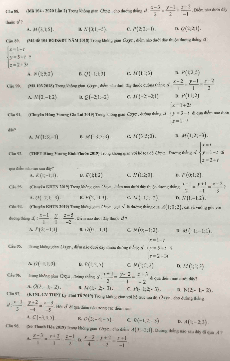 (Mã 104 - 2020 Lần 2) Trong không gian Oxyz , cho đường thắng đ :  (x-3)/2 = (y-1)/2 = (z+5)/-1 . Điểm nào dưới đây
thuộc d ?
A. M(3;1;5). B. N(3;1;-5). C. P(2;2;-1). D. Q(2;2;1).
Câu 89. (Mã để 104 BGD&ĐT NăM 2018) Trong không gian Oxyz , điểm nào dưới đây thuộc đường thẳng đ :
beginarrayl x=1-t y=5+t z=2+3tendarray.
A. N(1;5;2) B. Q(-1;1;3) C. M(1;1;3) D. P(1;2;5)
Câu 90. (Mã 103 2018) Trong không gian Oxyz , điểm nào dưới đây thuộc đường thằng đ :  (x+2)/1 = (y-1)/1 = (z+2)/2 .
A. N(2;-1;2) B. Q(-2;1;-2) C. M(-2;-2;1) D. P(1;1;2)
Câu 91. (Chuyên Hùng Vương Gia Lai 2019) Trong không gian Oxyz , đường thẳng d:beginarrayl x=1+2t y=3-t z=1-tendarray. đi qua điềm nào dưới
đây?
A. M(1;3;-1). B. M(-3;5;3). C. M(3;5;3). D. M(1;2;-3).
Câu 92. (THPT Hùng Vương Bình Phước 2019) Trong không gian với hệ tọa độ Oxyz . Đường thẳng đ beginarrayl x=t y=1-tdi z=2+tendarray.
qua điểm nào sau sau đây?
A. K(1;-1;1). B. E(1;1;2). C. H(1;2;0). D. F(0;1;2).
Câu 93. (Chuyên KHTN 2019) Trong không gian Oxyz , điểm nào dưới đây thuộc đường thẳng  (x-1)/2 = (y+1)/-1 = (z-2)/3  D
A. Q(-2;1;-3). B. P(2;-1;3). C. M(-1;1;-2). D. N(1;-1;2).
Câu 94. (Chuyên KHTN 2019) Trong không gian Oxyz,goi d là đường thắng qua A(1;0;2) , cắt và vuông góc với
đường thẳng d_1: (x-1)/1 = y/1 = (z-5)/-2 . Điểm nào dưới đây thuộc đ ?
A. P(2;-1;1). B. Q(0;-1;1). C. N(0;-1;2). D. M(-1;-1;1).
Câu 95. Trong không gian Oxyz , điểm nào dưới đây thuộc đường thẳng d:beginarrayl x=1-t y=5+t z=2+3tendarray.
A. Q(-1;1;3) B. P(1;2;5) C. N(1;5;2) D. M(1;1;3)
Câu 96. Trong không gian Oxyz , đường thẳng đ :  (x+1)/2 = (y-2)/-1 = (z+3)/-2  đi qua điểm nào dưới đây?
A. Q(2;-1;-2). B. M(1;-2;-3). C. P(-1;2;-3). D. N(2;-1;-2).
Câu 97. (KTNL GV THPT Lý Thái Tổ 2019) Trong không gian với hệ trục tọa độ Oxyz , cho đường thẳng
d:  (x-1)/3 = (y+2)/-4 = (z-3)/-5  Hỏi đ đi qua điểm nào trong các điểm sau:
A. C(-3;4;5) B. D(3;-4;-5). C. B(-1;2;-3). D. A(1;-2;3).
Câu 98. (Sở Thanh Hóa 2019) Trong không gian Ōxyz , cho điểm A(3;-2;1). Đường thẳng nào sau đây đi qua A ?
A.  (x-3)/1 = (y+2)/1 = (z-1)/2 . B,  (x-3)/4 = (y+2)/-2 = (z+1)/-1 .