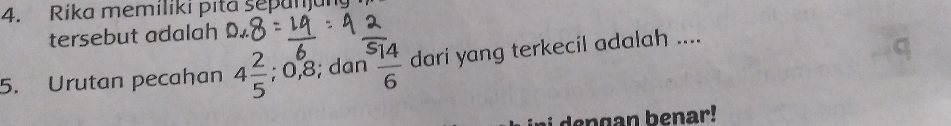 Rika memiliki pita sepanjun 
tersebut adalah 
5. Urutan pecahan 4 2/5 ; 0, 8; dan  14/6  dari yang terkecil adalah .... 
a i de ng an b enar!