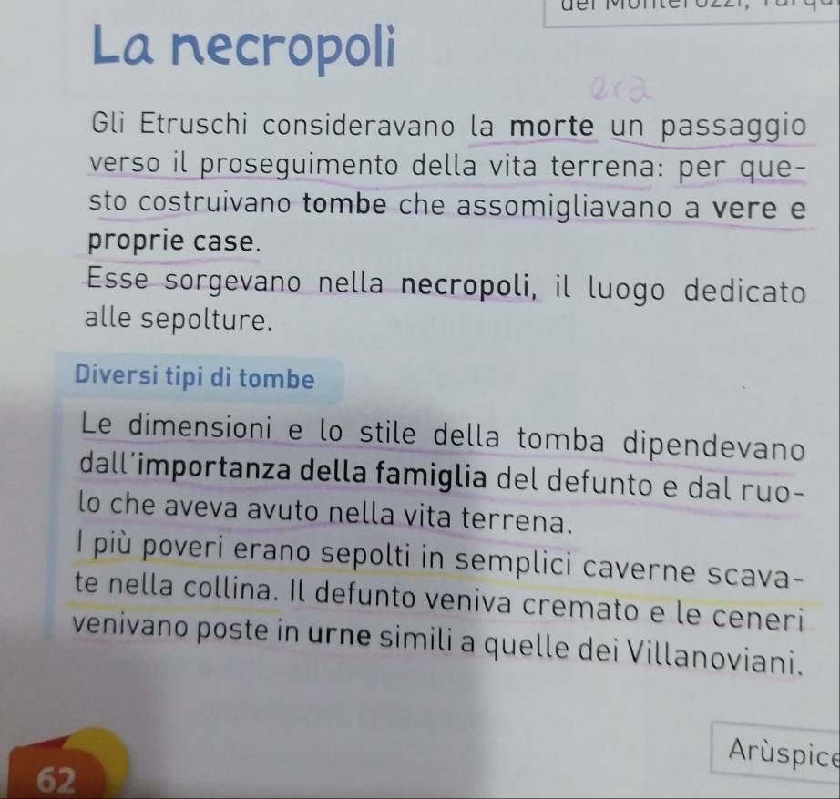 üer M ü r 
La necropoli 
Gli Etruschi consideravano la morte un passaggio 
verso il proseguimento della vita terrena: per que- 
sto costruivano tombe che assomigliavano a vere e 
proprie case. 
Esse sorgevano nella necropoli, il luogo dedicato 
alle sepolture. 
Diversi tipi di tombe 
Le dimensioni e lo stile della tomba dipendevano 
dall’importanza della famiglia del defunto e dal ruo- 
lo che aveva avuto nella vita terrena. 
I più poveri erano sepolti in semplici caverne scava- 
te nella collina. Il defunto veniva cremato e le ceneri 
venivano poste in urne simili a quelle dei Villanoviani. 
Arúspice 
62