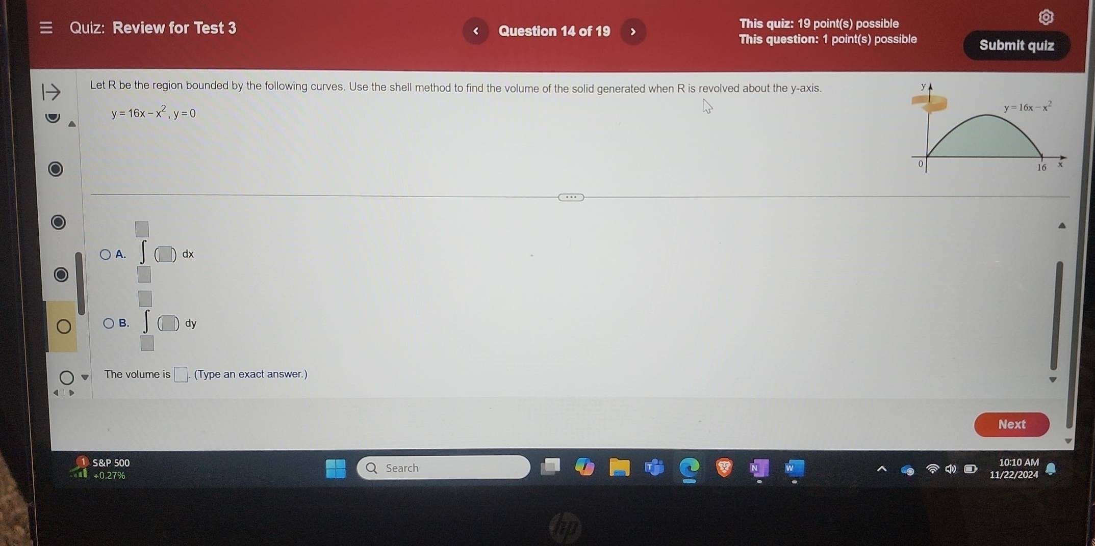 Review for Test 3 Question 14 of 19 >
This quiz: 19 point(s) possible
This question: 1 point(s) possible
Submit quiz
Let R be the region bounded by the following curves. Use the shell method to find the volume of the solid generated when R is revolved about the y-axis.
y=16x-x^2,y=0
A. (□ ) dx
) B. ∈t (□ ) dy
□
The volume is □ .(T) ype an exact answer.)
Next
S&P 500 Search 10:10 AM
+0.27% 11/22/2024