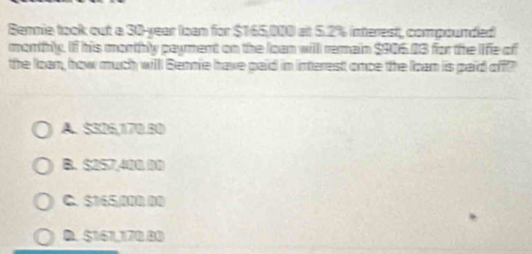 Bennie took out a 30-year loan for $165,000 at 5.2% interest, compounded
monthly. If his morthly payment on the Ioan will remain $906.03 for the life of
the loan, how much willl Bennie have paid in interest once the loan is paid off?
A. $326,170.80
B. $257,400 00
C. $165/000 00
D. $161,170 80