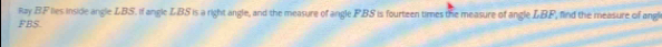 Ray BF lies inside angle LBS. If angle LBS is a right angle, and the measure of angle FBS is fourteen times the measure of angle LBF, find the measure of angl
FBS.