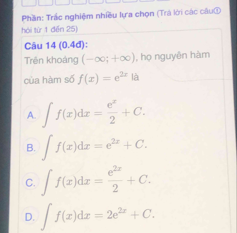 Phần: Trắc nghiệm nhiều lựa chọn (Trả lời các câu①
hòi từ 1 đến 25)
Câu 14 (0.4đ):
Trên khoảng (-∈fty ;+∈fty ) , họ nguyên hàm
của hàm số f(x)=e^(2x) là
A. ∈t f(x)dx= e^x/2 +C.
B. ∈t f(x)dx=e^(2x)+C.
C. ∈t f(x)dx= e^(2x)/2 +C.
D. ∈t f(x)dx=2e^(2x)+C.