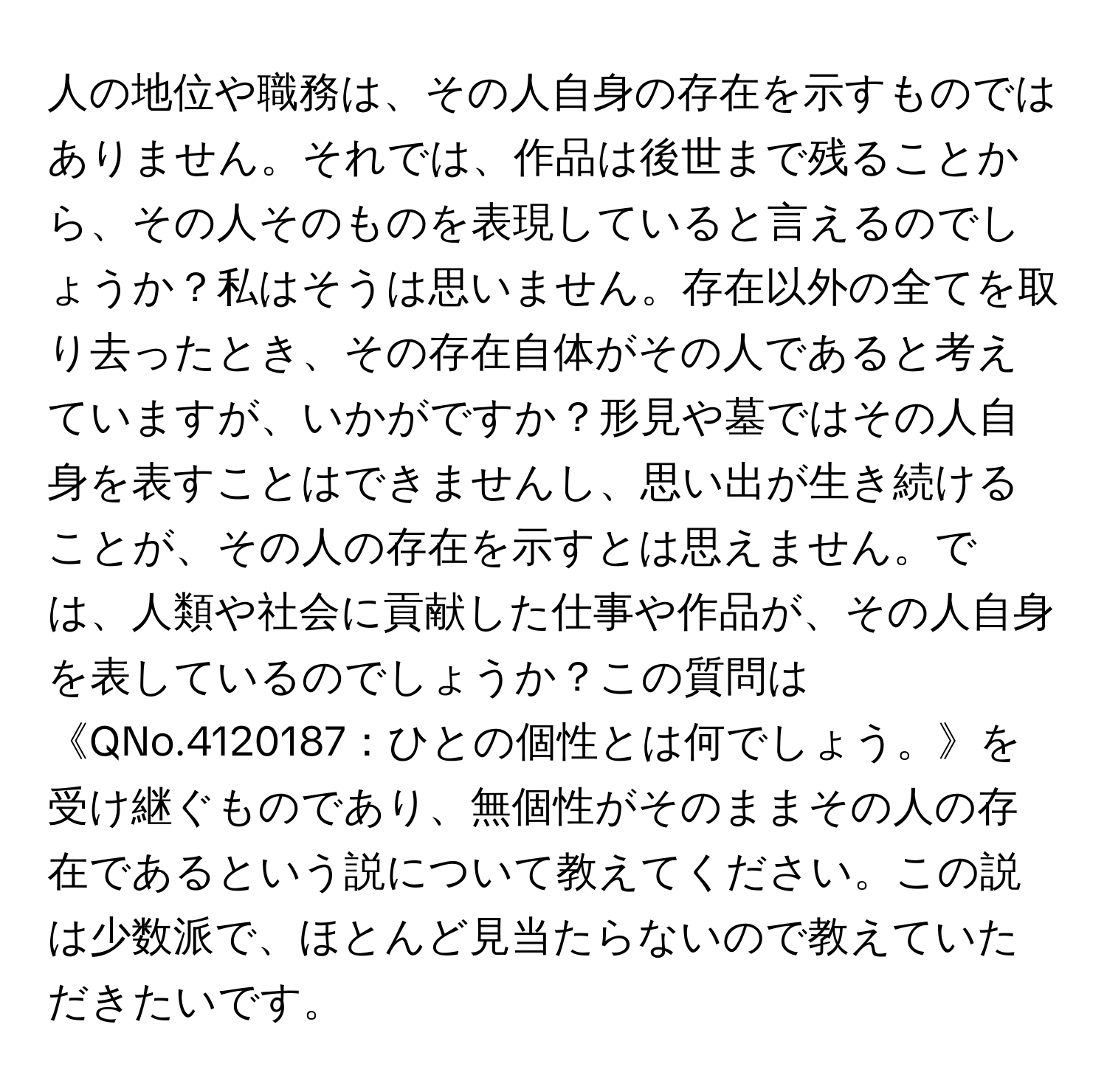 人の地位や職務は、その人自身の存在を示すものではありません。それでは、作品は後世まで残ることから、その人そのものを表現していると言えるのでしょうか？私はそうは思いません。存在以外の全てを取り去ったとき、その存在自体がその人であると考えていますが、いかがですか？形見や墓ではその人自身を表すことはできませんし、思い出が生き続けることが、その人の存在を示すとは思えません。では、人類や社会に貢献した仕事や作品が、その人自身を表しているのでしょうか？この質問は《QNo.4120187：ひとの個性とは何でしょう。》を受け継ぐものであり、無個性がそのままその人の存在であるという説について教えてください。この説は少数派で、ほとんど見当たらないので教えていただきたいです。