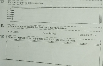 Escribe las paríes del instructivo. 
11. ¿Cómo se deben escribir las instrucciones ? Enciérralo. 
Con verbos Con adjet vos Con sustantivos 
12. ; Elige un instructivo de un juguete, escribo su proceso y ármalo.