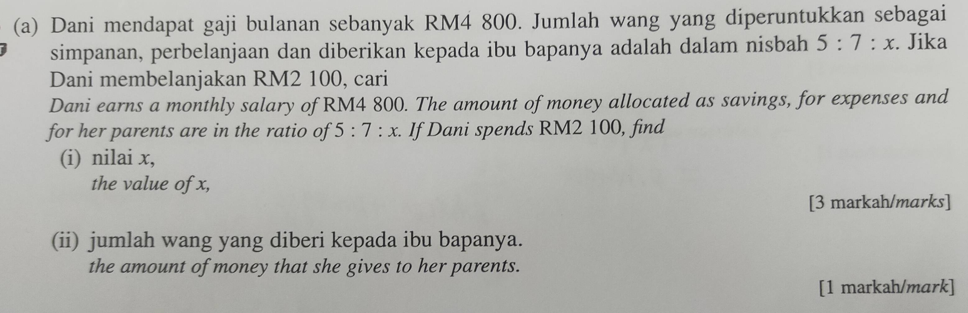 Dani mendapat gaji bulanan sebanyak RM4 800. Jumlah wang yang diperuntukkan sebagai 
simpanan, perbelanjaan dan diberikan kepada ibu bapanya adalah dalam nisbah 5:7:x. Jika 
Dani membelanjakan RM2 100, cari 
Dani earns a monthly salary of RM4 800. The amount of money allocated as savings, for expenses and 
for her parents are in the ratio of 5:7:x. If Dani spends RM2 100, find 
(i) nilai x, 
the value of x, 
[3 markah/marks] 
(ii) jumlah wang yang diberi kepada ibu bapanya. 
the amount of money that she gives to her parents. 
[1 markah/mark]