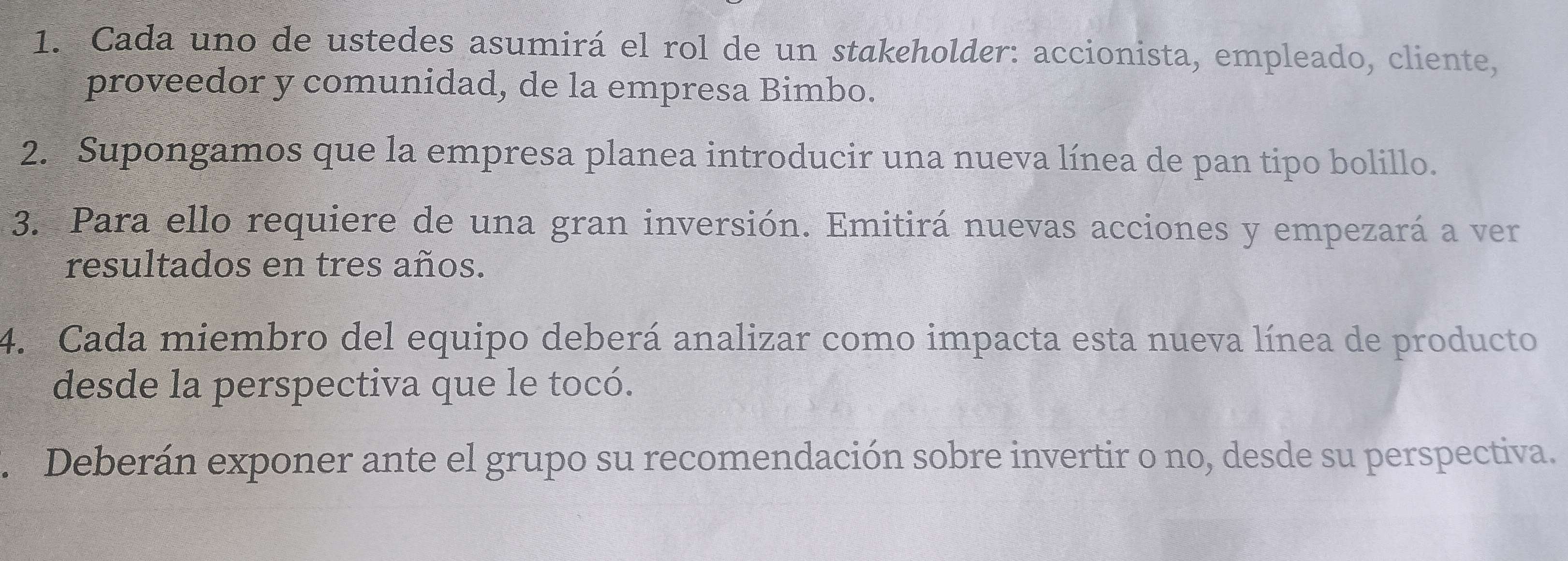 Cada uno de ustedes asumirá el rol de un stakeholder: accionista, empleado, cliente, 
proveedor y comunidad, de la empresa Bimbo. 
2. Supongamos que la empresa planea introducir una nueva línea de pan tipo bolillo. 
3. Para ello requiere de una gran inversión. Emitirá nuevas acciones y empezará a ver 
resultados en tres años. 
4. Cada miembro del equipo deberá analizar como impacta esta nueva línea de producto 
desde la perspectiva que le tocó. 
. Deberán exponer ante el grupo su recomendación sobre invertir o no, desde su perspectiva.