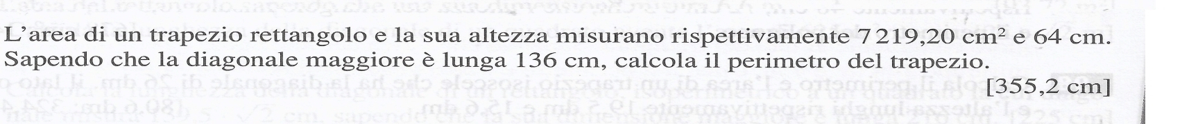 L’area di un trapezio rettangolo e la sua altezza misurano rispettivamente 7219,20cm^2 e 64 cm. 
Sapendo che la diagonale maggiore è lunga 136 cm, calcola il perimetro del trapezio.
[355,2 cm ]