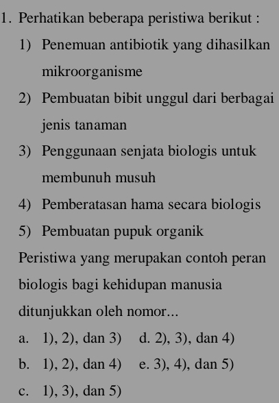 Perhatikan beberapa peristiwa berikut :
1) Penemuan antibiotik yang dihasilkan
mikroorganisme
2) Pembuatan bibit unggul dari berbagai
jenis tanaman
3) Penggunaan senjata biologis untuk
membunuh musuh
4) Pemberatasan hama secara biologis
5) Pembuatan pupuk organik
Peristiwa yang merupakan contoh peran
biologis bagi kehidupan manusia
ditunjukkan oleh nomor...
a. 1), 2), dan 3) d. 2), 3), dan 4)
b. 1), 2), dan 4) e. 3), 4), dan 5)
c. 1), 3), dan 5)