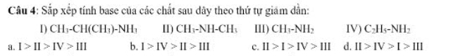 Sắp xếp tính base của các chất sau dây theo thứ tự giám dẫn:
1) CH_3-CH(CH_3)-NH_3 11) CH_3-NH-CH_3 III) CH_3-NH_2 IV) C_2H_5-NH_2
a. I>II>IV>III b. 1>IV>II>III c. II>I>IV>III d. II>IV>I>III