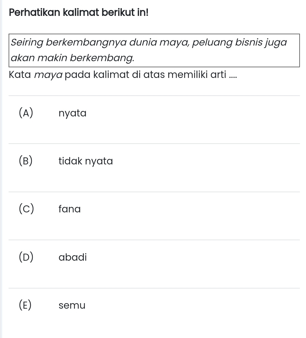 Perhatikan kalimat berikut in!
Seiring berkembangnya dunia maya, peluang bisnis juga
akan makin berkembang.
Kata maya pada kalimat di atas memiliki arti ....
(A) nyata
(B) tidak nyata
(C) fana
(D) abadi
(E) semu