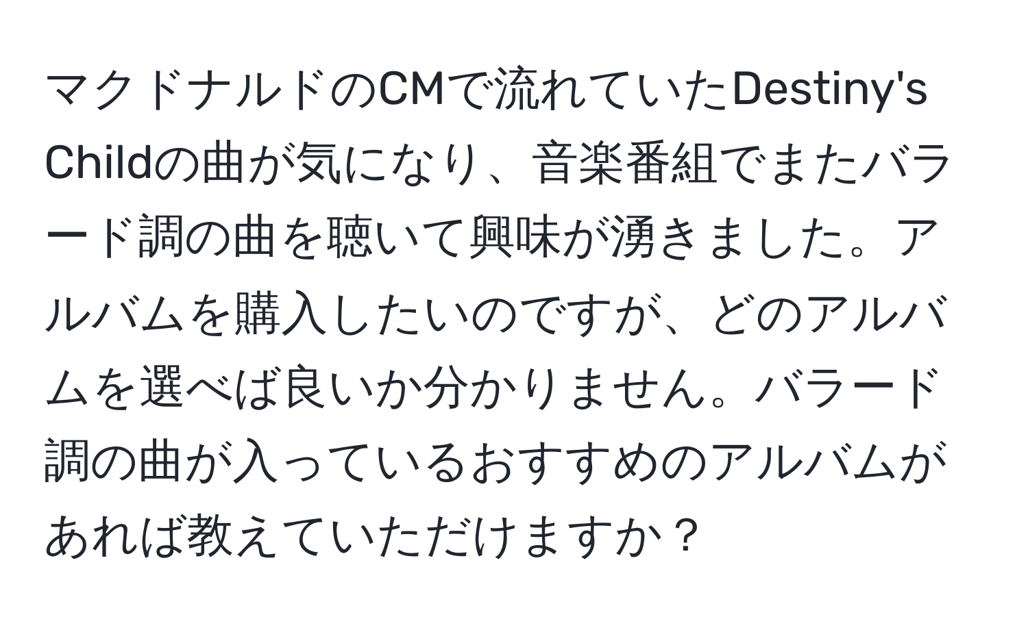 マクドナルドのCMで流れていたDestiny's Childの曲が気になり、音楽番組でまたバラード調の曲を聴いて興味が湧きました。アルバムを購入したいのですが、どのアルバムを選べば良いか分かりません。バラード調の曲が入っているおすすめのアルバムがあれば教えていただけますか？