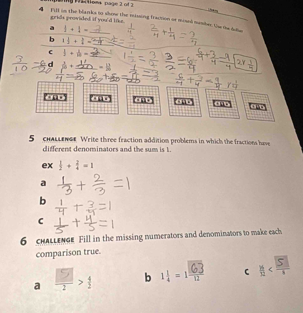 ring Fractions page 2 of 2 
OATS 
grids provided if you'd like. 
4 Fill in the blanks to show the missing fraction or mixed number. Use the doliar 
a  1/2 + 1/4 =
b 1 1/2 + 3/4 = _ 
C  1/2 + 1/10 = _ 
d  3/10 + _ _  = 13/20 
ond . ond and and 
5 chaLlenge Write three fraction addition problems in which the fractions have 
different denominators and the sum is 1. 
ex  1/2 + 2/4 =1
a 
b 
C 
6 cHALLENGE Fill in the missing numerators and denominators to make each 
comparison true. 
a > 
b 1 = 1 
C <