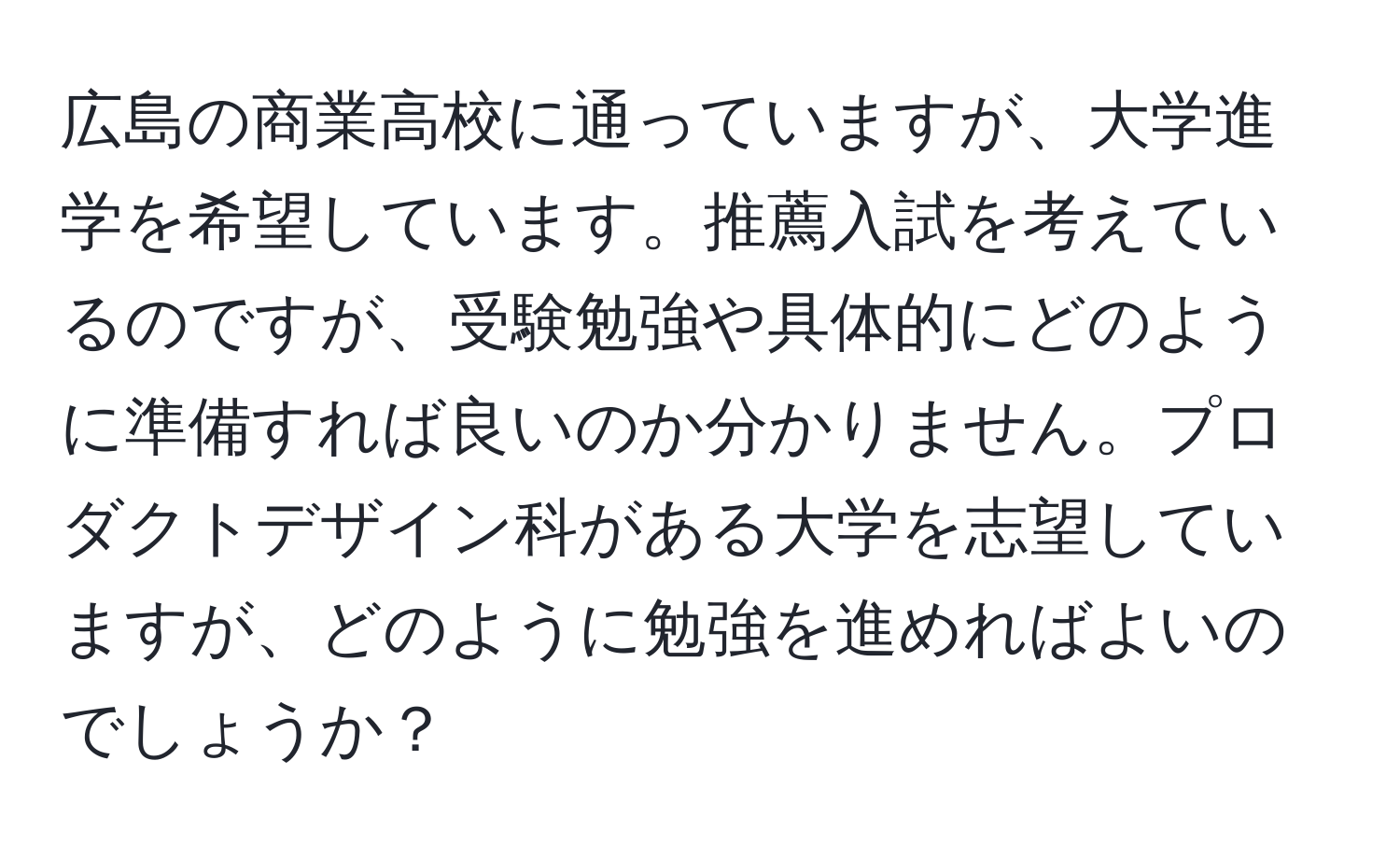 広島の商業高校に通っていますが、大学進学を希望しています。推薦入試を考えているのですが、受験勉強や具体的にどのように準備すれば良いのか分かりません。プロダクトデザイン科がある大学を志望していますが、どのように勉強を進めればよいのでしょうか？