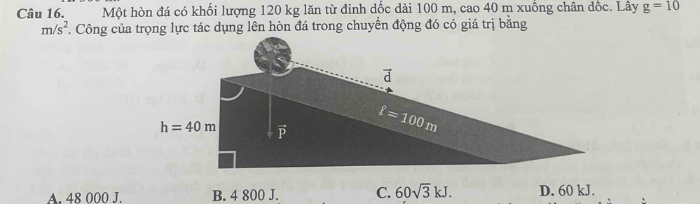 Một hòn đá có khối lượng 120 kg lăn từ đỉnh dốc dài 100 m, cao 40 m xuống chân dốc. Lây g=10
m/s^2. Công của trọng lực tác dụng lên hòn đá trong chuyển động đó có giá trị bằng
C. 60sqrt(3)kJ.
A. 48 000 J. B. 4 800 J. D. 60 kJ.