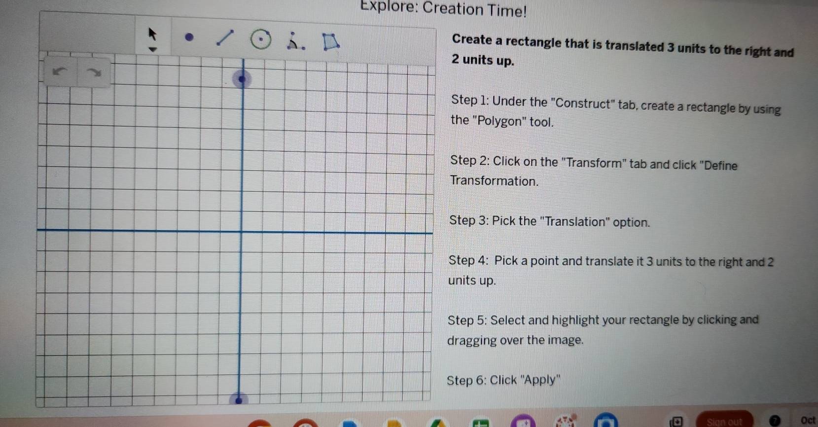 Explore: Creation Time! 
Create a rectangle that is translated 3 units to the right and 
units up. 
tep 1: Under the "Construct" tab, create a rectangle by using 
he "Polygon" tool. 
Step 2: Click on the "Transform" tab and click "Define 
ransformation. 
tep 3: Pick the "Translation" option. 
tep 4: Pick a point and translate it 3 units to the right and 2
its up. 
tep 5: Select and highlight your rectangle by clicking and 
agging over the image. 
tep 6: Click ''Apply'' 
Sign out Oct