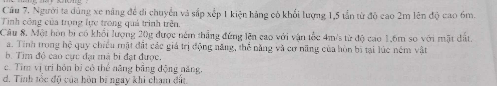 hang nay không ' 
Câu 7. Người ta dùng xe nâng để di chuyển và sắp xếp 1 kiện hàng có khối lượng 1, 5 tấn từ độ cao 2m lên độ cao 6m. 
Tính công của trọng lực trong quá trình trên. 
Câu 8. Một hòn bi có khối lượng 20g được ném thắng đứng lện cao với vận tốc 4m/s từ độ cao 1,6m so với mặt đất. 
a. Tính trong hệ quy chiếu mặt đất các giá trị động năng, thế năng và cơ năng của hòn bi tại lúc ném vật 
b. Tim độ cao cực đại mà bi đạt được. 
c. Tìm vị trí hòn bi có thế năng bằng động năng. 
d. Tính tốc độ của hòn bi ngay khi chạm đất.