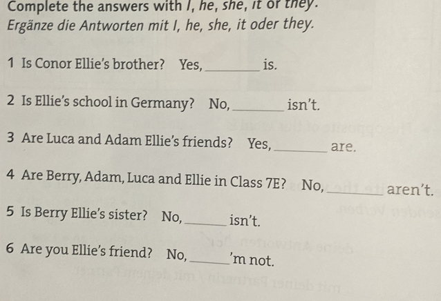 Complete the answers with I, he, she, it or they. 
Ergänze die Antworten mit I, he, she, it oder they. 
1 Is Conor Ellie’s brother? Yes, _is. 
2 Is Ellie’s school in Germany? No, _isn’t. 
3 Are Luca and Adam Ellie’s friends? Yes, _are. 
4 Are Berry, Adam, Luca and Ellie in Class 7E? No, _aren’t. 
5 Is Berry Ellie’s sister? No,_ isn’t. 
6 Are you Ellie’s friend? No, _’m not.