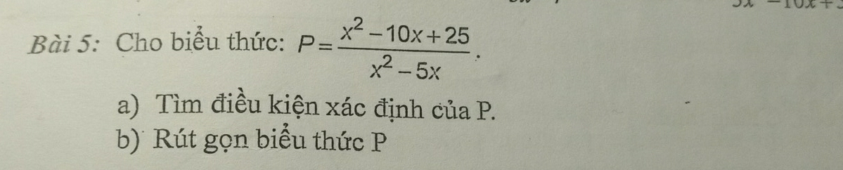 JX+OA+ 
Bài 5: Cho biểu thức: P= (x^2-10x+25)/x^2-5x . 
a) Tìm điều kiện xác định của P. 
b) Rút gọn biểu thức P