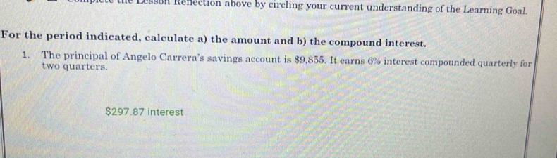 sson Renection above by circling your current understanding of the Learning Goal. 
For the period indicated, calculate a) the amount and b) the compound interest. 
1. The principal of Angelo Carrera’s savings account is $9,855. It earns 6% interest compounded quarterly for 
two quarters.
$297.87 interest