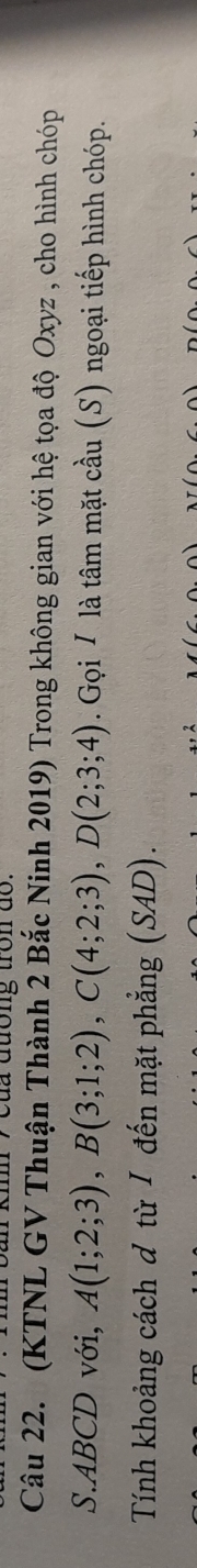 cua đuong tron do . 
Câu 22. (KTNL GV Thuận Thành 2 Bắc Ninh 2019) Trong không gian với hệ tọa độ Oxyz , cho hình chóp 
S. ABCD với, A(1;2;3), B(3;1;2), C(4;2;3), D(2;3;4). Gọi / là tâm mặt cầu (S) ngoại tiếp hình chóp. 
Tính khoảng cách đ từ / đến mặt phẳng (SAD).