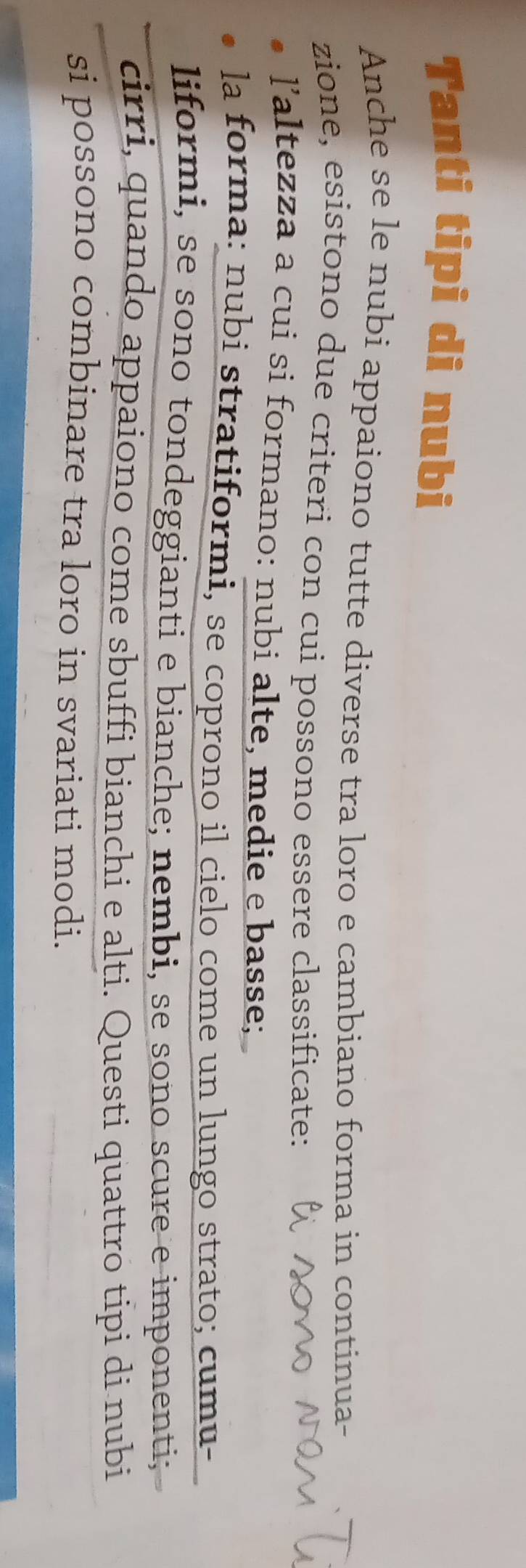 Tanti tipi di nubi
Anche se le nubi appaiono tutte diverse tra loro e cambiano forma in continua-
zione, esistono due criteri con cui possono essere classificate:
laltezza a cui si formano: nubi alte, medie e basse;
la forma: nubi stratiformi, se coprono il cielo come un lungo strato; cumu-
liformi, se sono tondeggianti e bianche; nembi, se sono scure e imponenti;
cirri, quando appaiono come sbuffi bianchi e alti. Questi quattro tipi di nubi
si possono combinare tra loro in svariati modi.