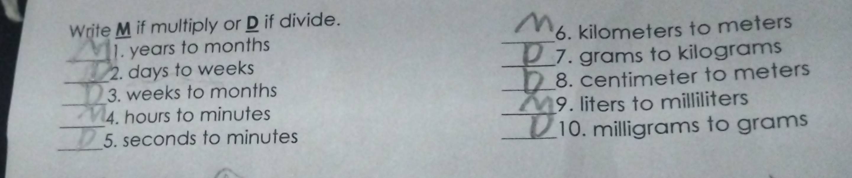 Write M if multiply or D if divide. 
1. years to months _6. kilometers to meters
_ 
_2. days to weeks _7. grams to kilograms
8. centimeter to meters
3. weeks to months
_4. hours to minutes _9. liters to milliliters
_5. seconds to minutes _10. milligrams to grams