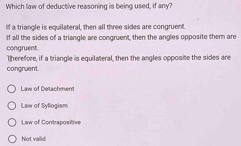 Which law of deductive reasoning is being used, if any?
If a triangle is equilateral, then all three sides are congruent.
If all the sides of a triangle are congruent, then the angles opposite them are
congruent.
Wherefore, if a triangle is equilateral, then the angles opposite the sides are
congruent.
Law of Detachment
Law of Syllogism
Law of Contrapositive
Not valid