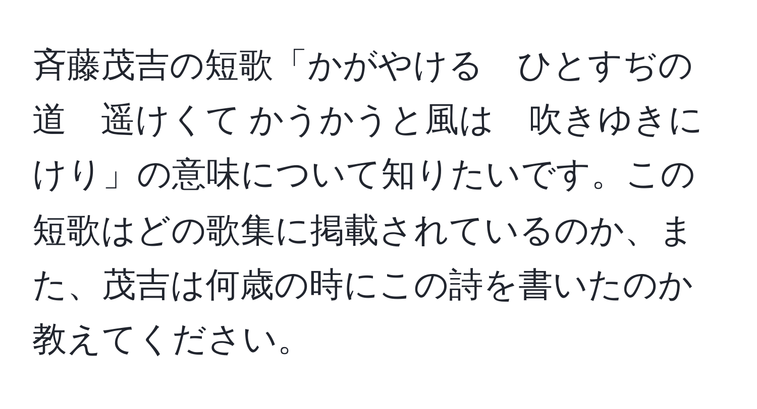 斉藤茂吉の短歌「かがやける　ひとすぢの道　遥けくて かうかうと風は　吹きゆきにけり」の意味について知りたいです。この短歌はどの歌集に掲載されているのか、また、茂吉は何歳の時にこの詩を書いたのか教えてください。