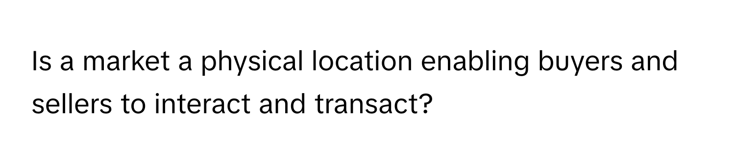 Is a market a physical location enabling buyers and sellers to interact and transact?