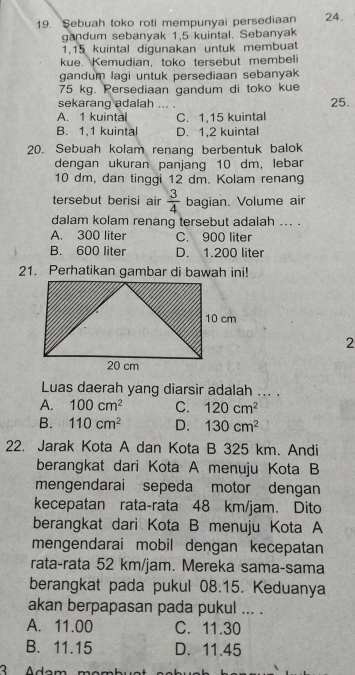 Sebuah toko roti mempunyai persediaan 24.
gandum sebanyak 1,5 kuintal. Sebanyak
1,15 kuintal digunakan untuk membuat
kue. Kemudian, toko tersebut membeli
gandum lagi untuk persediaan sebanyak
75 kg. Persediaan gandum di toko kue
sekarang adalah ... . 25.
A. 1 kuintal C. 1,15 kuintal
B. 1,1 kuintal D. 1,2 kuintal
20. Sebuah kolam renang berbentuk balok
dengan ukuran panjang 10 dm, lebar
10 dm, dan tinggi 12 dm. Kolam renang
tersebut berisi air  3/4  bagian. Volume air
dalam kolam renang tersebut adalah ... .
A. 300 liter C. 900 liter
B. 600 liter D. 1.200 liter
21. Perhatikan gambar di bawah ini!
2
Luas daerah yang diarsir adalah ... .
A. 100cm^2 C. 120cm^2
B. 110cm^2 D. 130cm^2
22. Jarak Kota A dan Kota B 325 km. Andi
berangkat dari Kota A menuju Kota B
mengendarai sepeda motor dengan
kecepatan rata-rata 48 km/jam. Dito
berangkat dari Kota B menuju Kota A
mengendarai mobil dengan kecepatan
rata-rata 52 km/jam. Mereka sama-sama
berangkat pada pukul 08.15. Keduanya
akan berpapasan pada pukul ... .
A. 11.00 C. 11.30
B. 11.15 D. 11.45
3 Adam