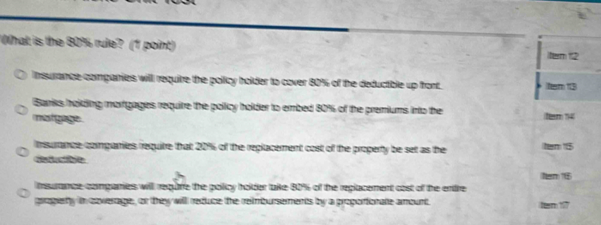 What is the 80% rule? (1 point)
tem 12
Insurance companies will require the policy holder to cover 80% of the deductible up front. ttem 13
Banks holding mortgages require the policy holder to embed 80% of the premiums into the
mestgage. tem 14
Insurance companies requite that 20% of the replacement cost of the property be set as the tem 15
deductible 
(Nerm) 16
nsurance companies will requife the pollicy holder take 80% of the replacement cost of the enire
progierty in coverage, or they willl reduce the reimbursements by a proporionate amount ttem 197