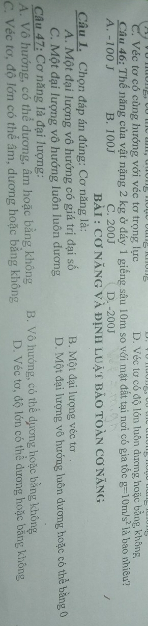 C. Véc tơ có cùng hướng với véc tơ trọng lực D. Véc tơ có độ lớn luôn dương hoặc bằng không
Câu 46: Thế năng của vật nặng 2 kg ở đáy 1 giếng sâu 10m so với mặt đất tại nơi có gia tốc g=10m/s^2 là bao nhiêu?
A. -100 J B. 100J C. 200J D. -200J
BàI : Cơ năNG VÀ định lUật bảO tOàN cơ năng
Câu 1. Chọn đáp án đúng: Cơ năng là:
A. Một đại lượng vô hướng có giá trị đại số B. Một đại lượng véc tơ.
C. Một đại lượng vô hướng luôn luôn dương D. Một đại lượng vô hướng luôn dương hoặc có thể bằng 0
Câu 47: Cơ năng là đại lượng:
A. Vô hướng, có thể dương, âm hoặc bằng không B. Vô hướng, có thể dương hoặc bằng không
C. Véc tơ, độ lớn có thể âm, dương hoặc bằng không D. Véc tơ, độ lớn có thể dương hoặc bằng không