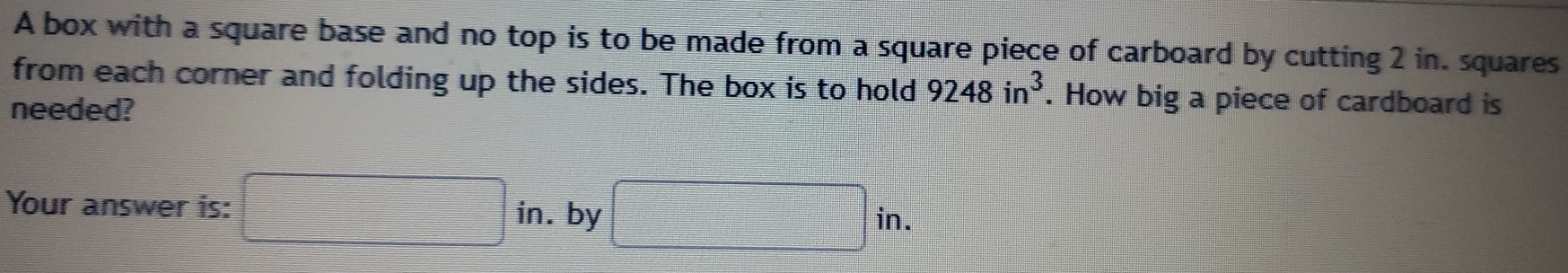 A box with a square base and no top is to be made from a square piece of carboard by cutting 2 in. squares 
from each corner and folding up the sides. The box is to hold 9248in^3. How big a piece of cardboard is 
needed? 
Your answer is: □ □ in. by □ in.