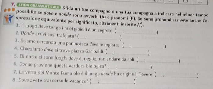 SEIDA GRAMMATICALE Sfida un tuo compagno o una tua compagna a indicare nel minor tempo 
possibile se dove e donde sono avverbi (A) o pronomi (P). Se sono pronomi scrivete anche l’e- 
spressione equivalente per significato, altrimenti inserite //). 
1. Il luogo dove tengo i miei gioielli è un segreto. (__ 
2. Donde arrivi cosí trafelato? ( ;_ 
) 
3. Stiamo cercando una paninoteca dove mangiare. (_ : 
 
4. Chiediamo dove si trova piazza Garibaldi. (_ ;__ 
5. Di notte ci sono luoghi dove è meglio non andare da soli. (_ : _ 
6. Donde proviene questa verdura biologica? ( _; _ 
7. La vetta del Monte Fumaiolo è il luogo donde ha origine il Tevere. (_ _ 
8. Dove avete trascorso le vacanze? ( _._ 
)