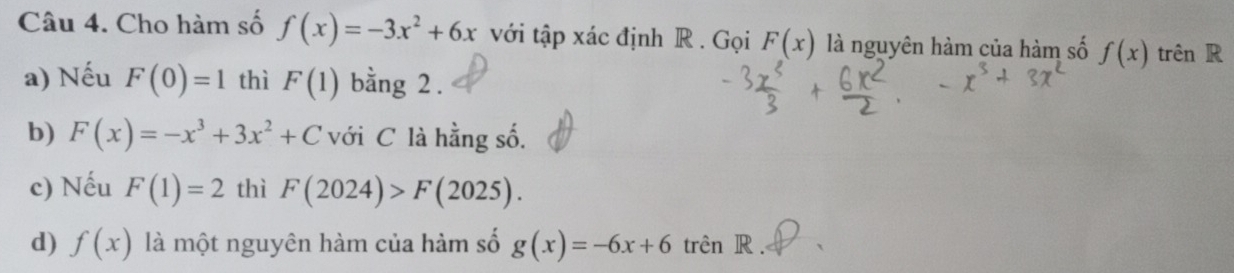 Cho hàm số f(x)=-3x^2+6x với tập xác định R . Gọi F(x) là nguyên hàm của hàm số f(x) trên R 
a) Nếu F(0)=1 thì F(1) bằng 2. 
b) F(x)=-x^3+3x^2+C với C là hằng số. 
c) Nếu F(1)=2 thì F(2024)>F(2025). 
d) f(x) là một nguyên hàm của hàm số g(x)=-6x+6 trên R.