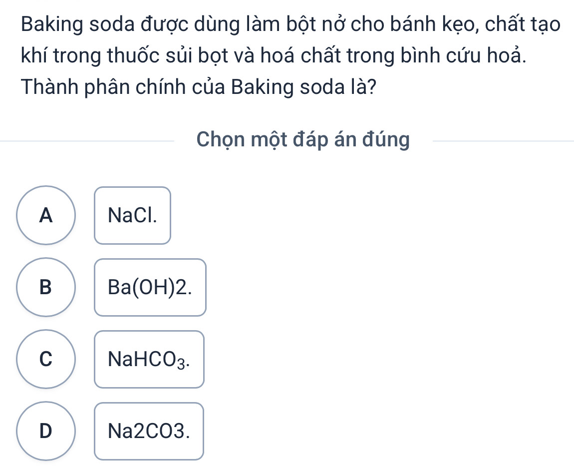 Baking soda được dùng làm bột nở cho bánh kẹo, chất tạo
khí trong thuốc sủi bọt và hoá chất trong bình cứu hoả.
Thành phân chính của Baking soda là?
Chọn một đáp án đúng
A NaCl.
B Ba(OH)2.
C NaHCO₃.
D Na2CO3.