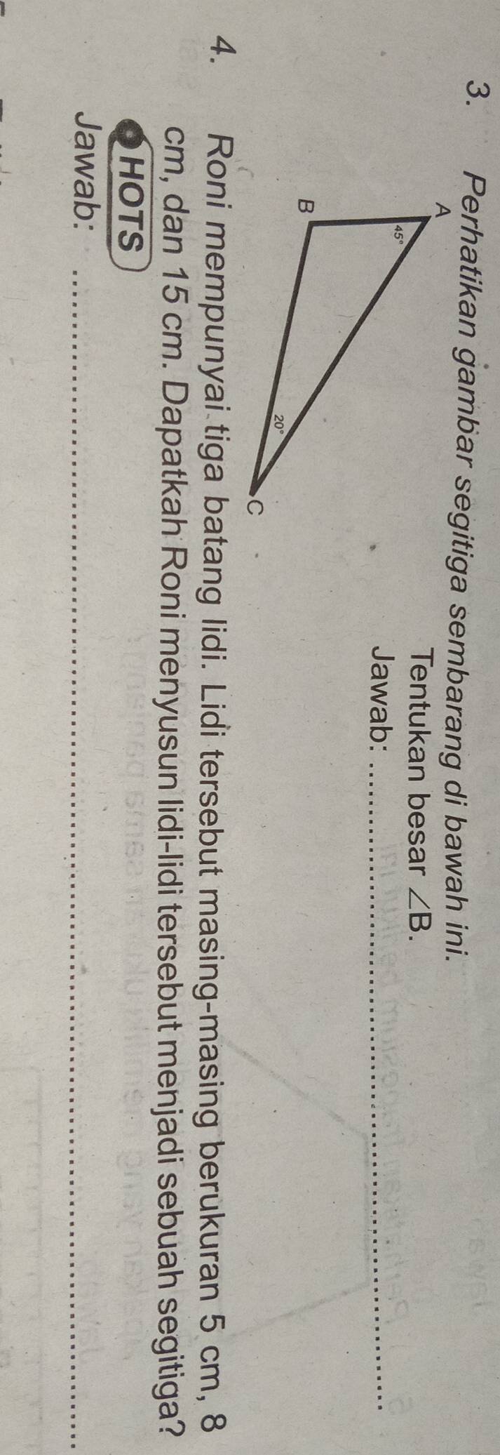 Perhatikan gambar segitiga sembarang di bawah ini.
Tentukan besar ∠ B.
Jawab:_
4. Roni mempunyai tiga batang lidi. Lidi tersebut masing-masing berukuran 5 cm, 8
cm, dan 15 cm. Dapatkah Roni menyusun lidi-lidi tersebut menjadi sebuah segitiga?
HOTS
Jawab:_
_