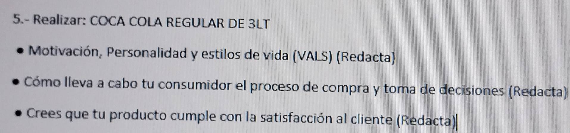 5.- Realizar: COCA COLA REGULAR DE 3LT
Motivación, Personalidad y estilos de vida (VALS) (Redacta) 
Cómo Ileva a cabo tu consumidor el proceso de compra y toma de decisiones (Redacta) 
Crees que tu producto cumple con la satisfacción al cliente (Redacta)