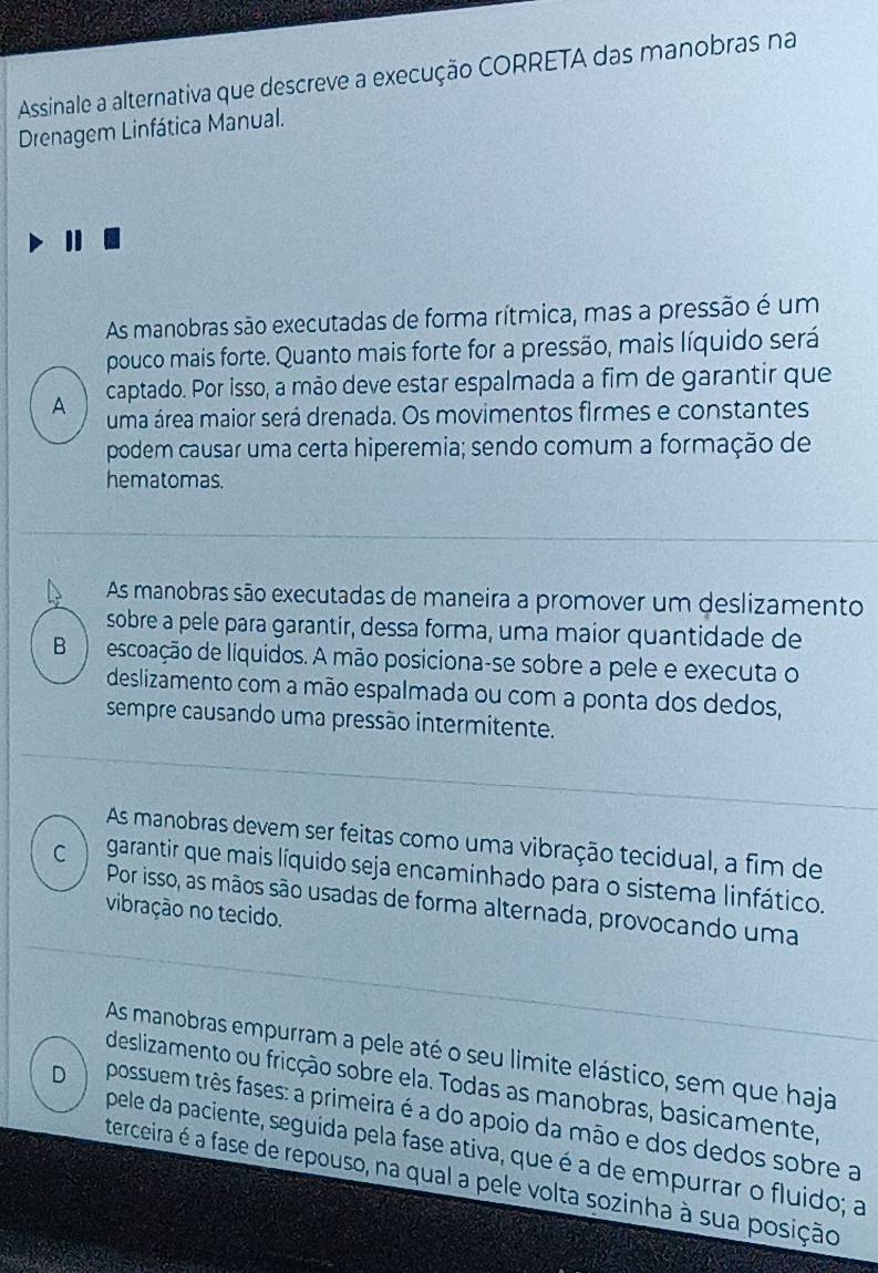 Assinale a alternativa que descreve a execução CORRETA das manobras na
Drenagem Linfática Manual.
As manobras são executadas de forma rítmica, mas a pressão é um
pouco mais forte. Quanto mais forte for a pressão, mais líquido será
A captado. Por isso, a mão deve estar espalmada a fim de garantir que
uma área maior será drenada. Os movimentos firmes e constantes
podem causar uma certa hiperemia; sendo comum a formação de
hematomas.
As manobras são executadas de maneira a promover um deslizamento
sobre a pele para garantir, dessa forma, uma maior quantidade de
B ) escoação de líquidos. A mão posiciona-se sobre a pele e executa o
deslizamento com a mão espalmada ou com a ponta dos dedos,
sempre causando uma pressão intermitente.
As manobras devem ser feitas como uma vibração tecidual, a fim de
C garantir que mais líquido seja encaminhado para o sistema linfático.
Por isso, as mãos são usadas de forma alternada, provocando uma
vibração no tecido.
As manobras empurram a pele até o seu limite elástico, sem que haja
deslizamento ou fricção sobre ela. Todas as manobras, basicamente,
D possuem três fases: a primeira é a do apoio da mão e dos dedos sobre a
pele da paciente, seguida pela fase ativa, que é a de empurrar o fluido; a
terceira é a fase de repouso, na qual a pele volta sozinha à sua posição