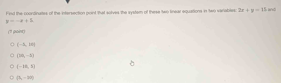 Find the coordinates of the intersection point that solves the system of these two linear equations in two variables: 2x+y=15 and
y=-x+5. 
(1 point)
(-5,10)
(10,-5)
(-10,5)
(5,-10)