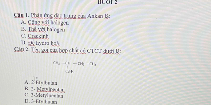 BUOI 2
Câu 1. Phản ứng đặc trưng của Ankan là:
A. Cộng với halogen
B. Thể với halogen
C. Crackinh
D. Đề hydro hoá
Câu 2. Tên gọi của hợp chất có CTCT dưới là:
beginarrayr CH_3-CH-CH_2-CH_3 ∈tlimits _C_2H_5endarray
T F
A. 2 -Etylbutan
B. 2 - Metylpentan
C. 3 -Metylpentan
D. 3 -Etylbutan