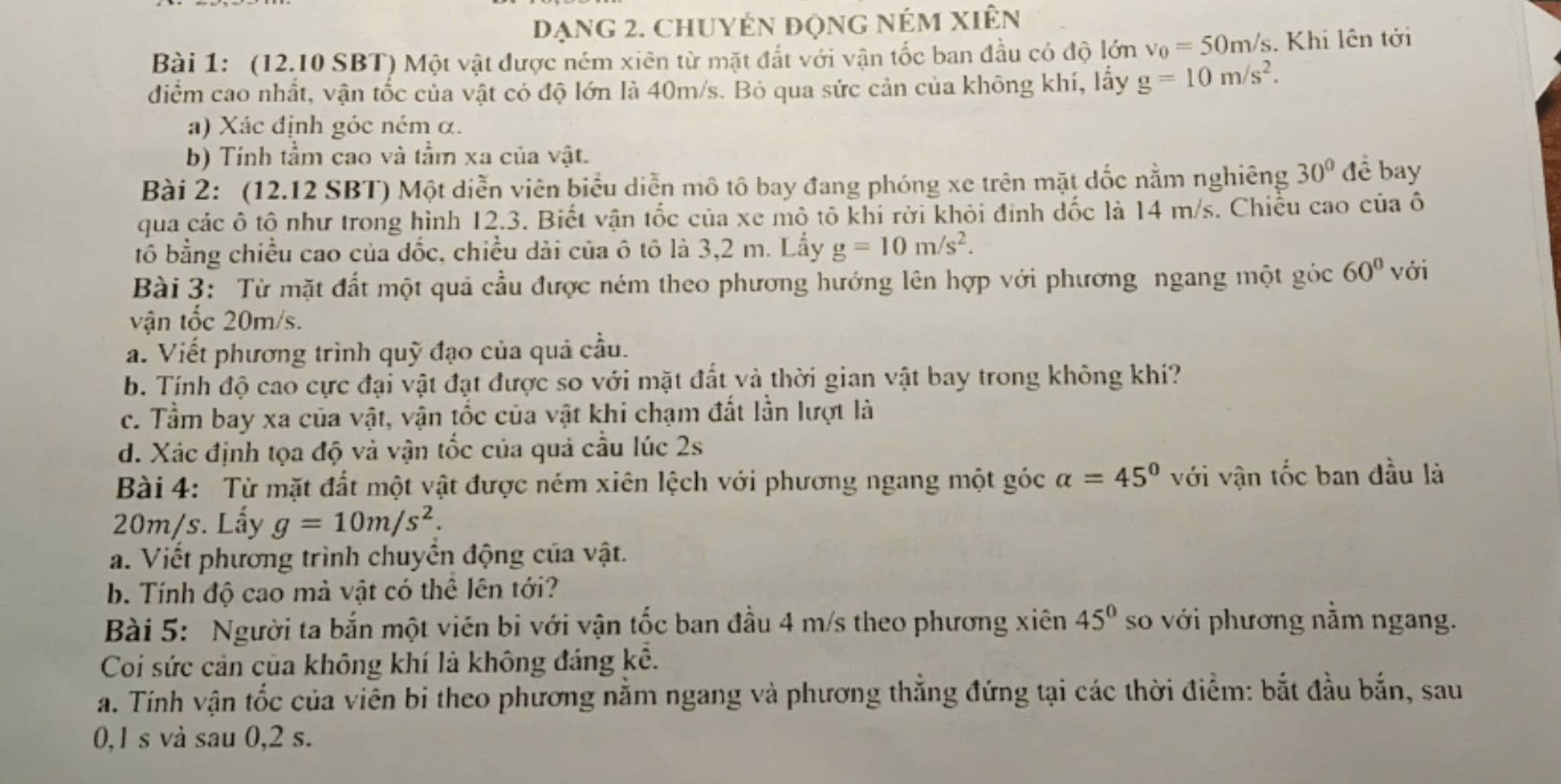 đạng 2. ChuyÉn động nÉm Xiên
Bài 1: (12.10 SBT) Một vật được ném xiên từ mặt đất với vận tốc ban đầu có độ lớn v_0=50m/s. Khi lên tới
điểm cao nhất, vận tốc của vật có độ lớn là 40m/s. Bỏ qua sức cản của không khí, lấy g=10m/s^2.
a) Xác định góc ném α.
b) Tính tầm cao và tầm xa của vật.
Bài 2: (12.12 SBT) Một diễn viên biểu diễn mô tô bay đang phóng xe trên mặt dốc nằm nghiêng 30° đề bay
qua các ô tô như trong hình 12.3. Biết vận tốc của xe mô tô khi rời khỏi đỉnh dốc là 14 m/s. Chiều cao của ô
tô bằng chiều cao của dốc, chiều dài của ô tô là 3,2 m. Lấy g=10m/s^2.
Bài 3: Từ mặt đất một quả cầu được ném theo phương hướng lên hợp với phương ngang một góc 60° với
vận tốc 20m/s.
a. Viết phương trình quỹ đạo của quả cầu.
b. Tính độ cao cực đại vật đạt được so với mặt đất và thời gian vật bay trong không khí?
c. Tầm bay xa của vật, vận tốc của vật khi chạm đất lần lượt là
d. Xác định tọa độ và vận tốc của quả cầu lúc 2s
Bài 4: Từ mặt đất một vật được ném xiên lệch với phương ngang một góc alpha =45° với vận tốc ban đầu là
20m/s. Lấy g=10m/s^2.
a. Viết phương trình chuyển động của vật.
b. Tính độ cao mà vật có thể lên tới?
Bài 5: Người ta bắn một viên bi với vận tốc ban đầu 4 m/s theo phương xiên 45° so với phương nằm ngang.
Coi sức cản của không khí là không đáng kê.
a. Tính vận tốc của viên bi theo phương nằm ngang và phương thẳng đứng tại các thời điểm: bắt đầu bắn, sau
0,1 s vả sau 0,2 s.