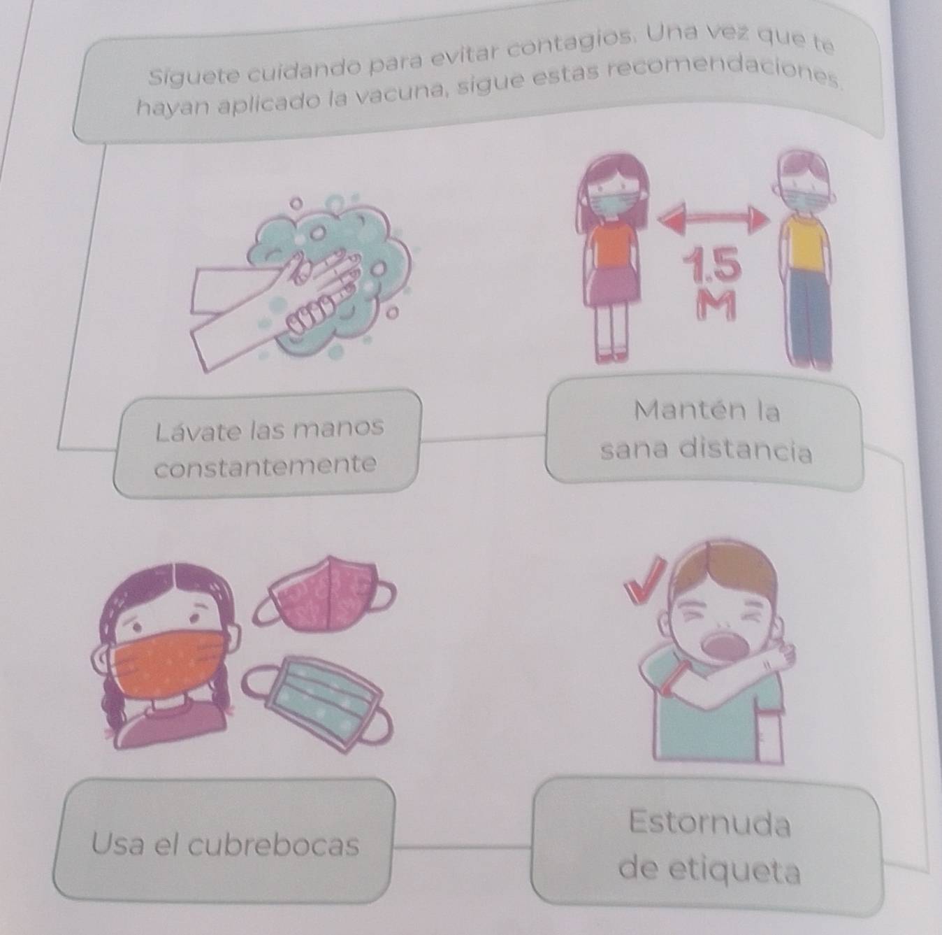 Siguete cuidando para evitar contagios. Una vez que te 
hayan aplicado la vacuna, sigue estas recomendaciones. 
Mantén la 
Lávate las manos 
constantemente 
sana distancia 
Estornuda 
Usa el cubrebocas 
de etiqueta