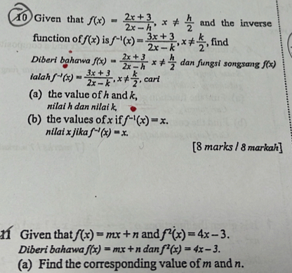 Given that f(x)= (2x+3)/2x-h , x!=  h/2  and the inverse 
function of f(x) is f^(-1)(x)= (3x+3)/2x-k , x!=  k/2  , find 
Diberi bahawa f(x)= (2x+3)/2x-h  x!=  h/2  dan fungsi songsang f(x)
ialah f^(-1)(x)= (3x+3)/2x-k , x!=  k/2  , cari 
(a) the value of h and k, 
nilai h dan nilai k, 
(b) the values of x if f^(-1)(x)=x. 
nilai x jika f^(-1)(x)=x. 
[8 marks / 8 markah] 
1 Given that f(x)=mx+n and f^2(x)=4x-3. 
Diberi bahawa f(x)=mx+n dan f^2(x)=4x-3. 
(a) Find the corresponding value of m and n.