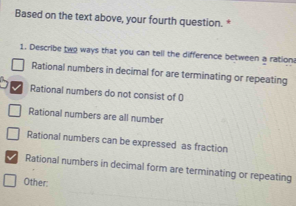 Based on the text above, your fourth question. *
1. Describe two ways that you can tell the difference between a ration?
Rational numbers in decimal for are terminating or repeating
Rational numbers do not consist of 0
Rational numbers are all number
Rational numbers can be expressed as fraction
Rational numbers in decimal form are terminating or repeating
Other: