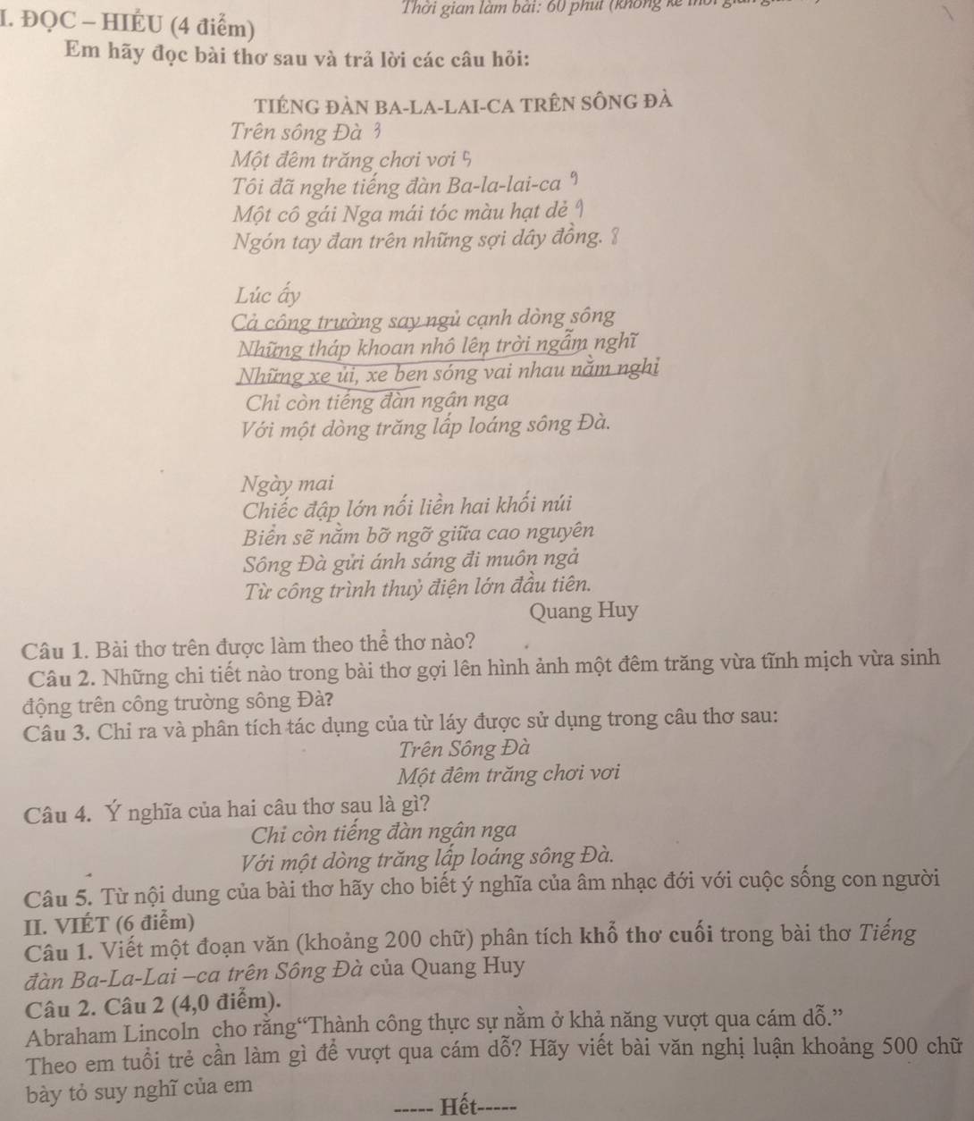 Thời gian làm bái: 60 phút (không kế m
I. ĐQC - HIÉU (4 điểm)
Em hãy đọc bài thơ sau và trả lời các câu hỏi:
TIÉNG ĐÀN BA-LA-LAI-CA TRÊN SÔNG đà
Trên sông Đà 3
Một đêm trăng chơi vơi 5
Tôi đã nghe tiếng đàn Ba-la-lai-ca 9
Một cô gái Nga mái tóc màu hạt dẻ I
Ngón tay đan trên những sợi dây đồng. 8
Lúc ấy
Cả công trường say ngủ cạnh dòng sông
Những tháp khoan nhô lên trời ngẫm nghĩ
Những xe ủi, xe ben sóng vai nhau năm nghi
Chi còn tiếng đàn ngân nga
Với một dòng trăng lấp loáng sông Đà.
Ngày mai
Chiếc đập lớn nối liền hai khối núi
Biển sẽ nằm bỡ ngỡ giữa cao nguyên
Sông Đà gửi ánh sáng đi muôn ngả
Từ công trình thuỷ điện lớn đầu tiên.
Quang Huy
Câu 1. Bài thơ trên được làm theo thể thơ nào?
Câu 2. Những chi tiết nào trong bài thơ gợi lên hình ảnh một đêm trăng vừa tĩnh mịch vừa sinh
động trên công trường sông Đà?
Câu 3. Chỉ ra và phân tích tác dụng của từ láy được sử dụng trong câu thơ sau:
Trên Sông Đà
Một đêm trăng chơi vơi
Câu 4. Ý nghĩa của hai câu thơ sạu là gì?
Chi còn tiếng đàn ngân nga
Với một dòng trăng lấp loáng sông Đà.
Câu 5. Từ nội dung của bài thơ hãy cho biết ý nghĩa của âm nhạc đới với cuộc sống con người
II. VIÉT (6 điểm)
Câu 1. Viết một đoạn văn (khoảng 200 chữ) phân tích khổ thơ cuối trong bài thơ Tiếng
đàn Ba-La-Lai —ca trên Sông Đà của Quang Huy
Câu 2. Câu 2 (4,0 điểm).
Abraham Lincoln cho rằng“Thành công thực sự nằm ở khả năng vượt qua cám dỗ.”
Theo em tuổi trẻ cần làm gì để vượt qua cám dỗ? Hãy viết bài văn nghị luận khoảng 500 chữ
bày tỏ suy nghĩ của em
_----- Hết-----